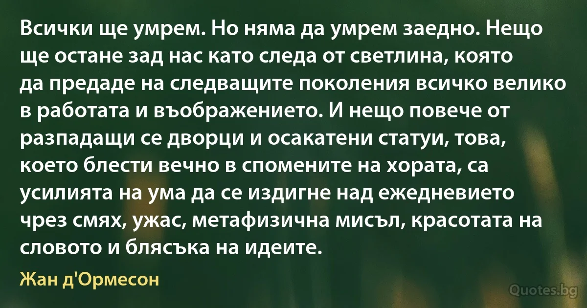 Всички ще умрем. Но няма да умрем заедно. Нещо ще остане зад нас като следа от светлина, която да предаде на следващите поколения всичко велико в работата и въображението. И нещо повече от разпадащи се дворци и осакатени статуи, това, което блести вечно в спомените на хората, са усилията на ума да се издигне над ежедневието чрез смях, ужас, метафизична мисъл, красотата на словото и блясъка на идеите. (Жан д'Ормесон)