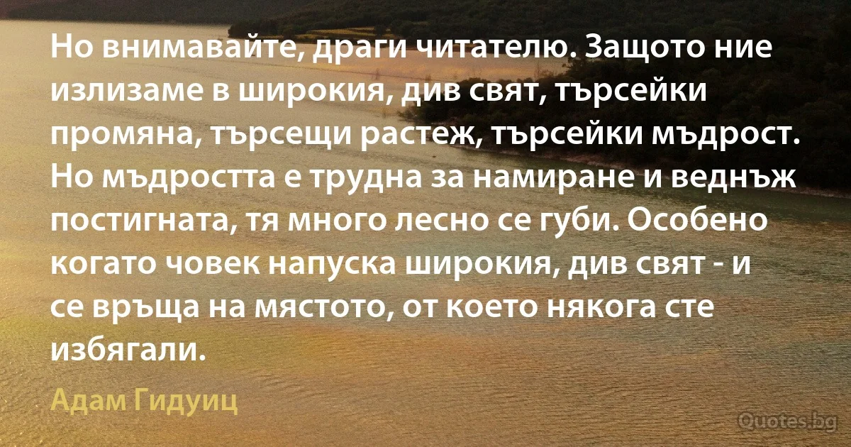 Но внимавайте, драги читателю. Защото ние излизаме в широкия, див свят, търсейки промяна, търсещи растеж, търсейки мъдрост. Но мъдростта е трудна за намиране и веднъж постигната, тя много лесно се губи. Особено когато човек напуска широкия, див свят - и се връща на мястото, от което някога сте избягали. (Адам Гидуиц)