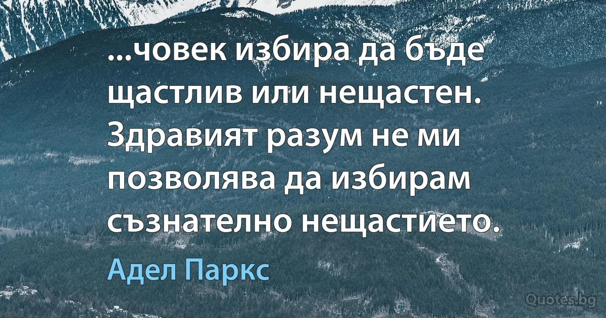 ...човек избира да бъде щастлив или нещастен. Здравият разум не ми позволява да избирам съзнателно нещастието. (Адел Паркс)