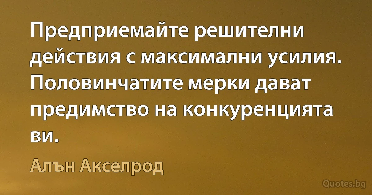 Предприемайте решителни действия с максимални усилия. Половинчатите мерки дават предимство на конкуренцията ви. (Алън Акселрод)