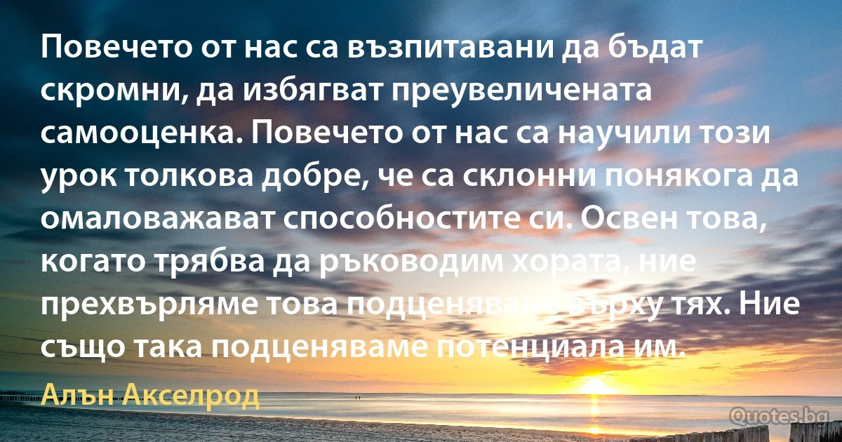 Повечето от нас са възпитавани да бъдат скромни, да избягват преувеличената самооценка. Повечето от нас са научили този урок толкова добре, че са склонни понякога да омаловажават способностите си. Освен това, когато трябва да ръководим хората, ние прехвърляме това подценяване върху тях. Ние също така подценяваме потенциала им. (Алън Акселрод)