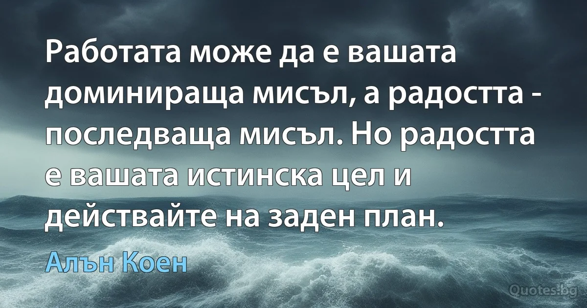 Работата може да е вашата доминираща мисъл, а радостта - последваща мисъл. Но радостта е вашата истинска цел и действайте на заден план. (Алън Коен)