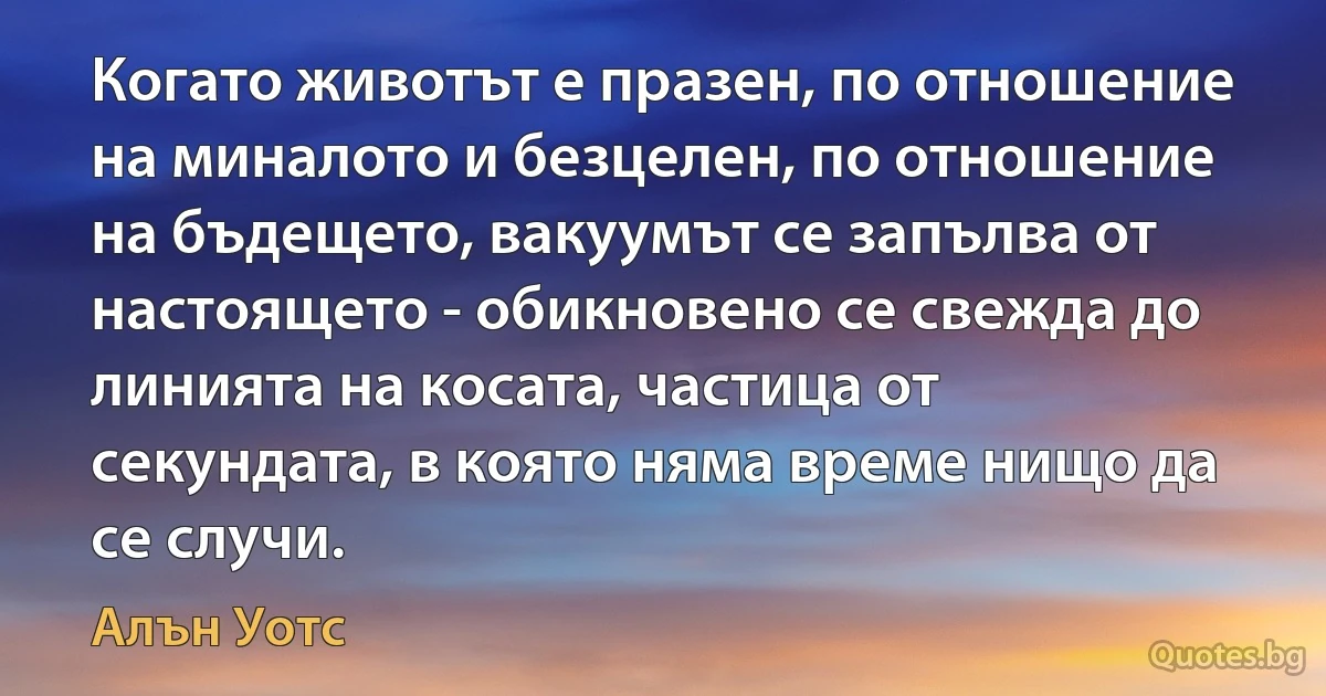 Когато животът е празен, по отношение на миналото и безцелен, по отношение на бъдещето, вакуумът се запълва от настоящето - обикновено се свежда до линията на косата, частица от секундата, в която няма време нищо да се случи. (Алън Уотс)