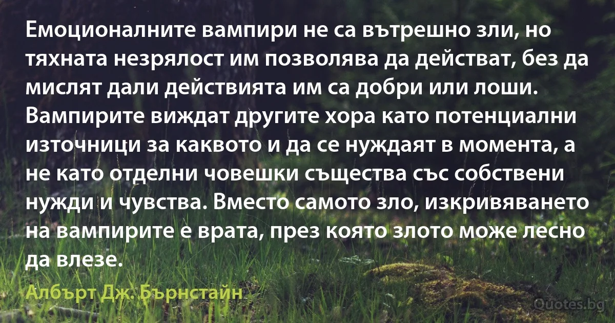 Емоционалните вампири не са вътрешно зли, но тяхната незрялост им позволява да действат, без да мислят дали действията им са добри или лоши. Вампирите виждат другите хора като потенциални източници за каквото и да се нуждаят в момента, а не като отделни човешки същества със собствени нужди и чувства. Вместо самото зло, изкривяването на вампирите е врата, през която злото може лесно да влезе. (Албърт Дж. Бърнстайн)