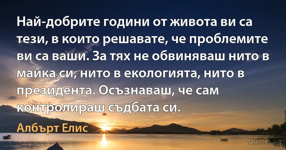 Най-добрите години от живота ви са тези, в които решавате, че проблемите ви са ваши. За тях не обвиняваш нито в майка си, нито в екологията, нито в президента. Осъзнаваш, че сам контролираш съдбата си. (Албърт Елис)