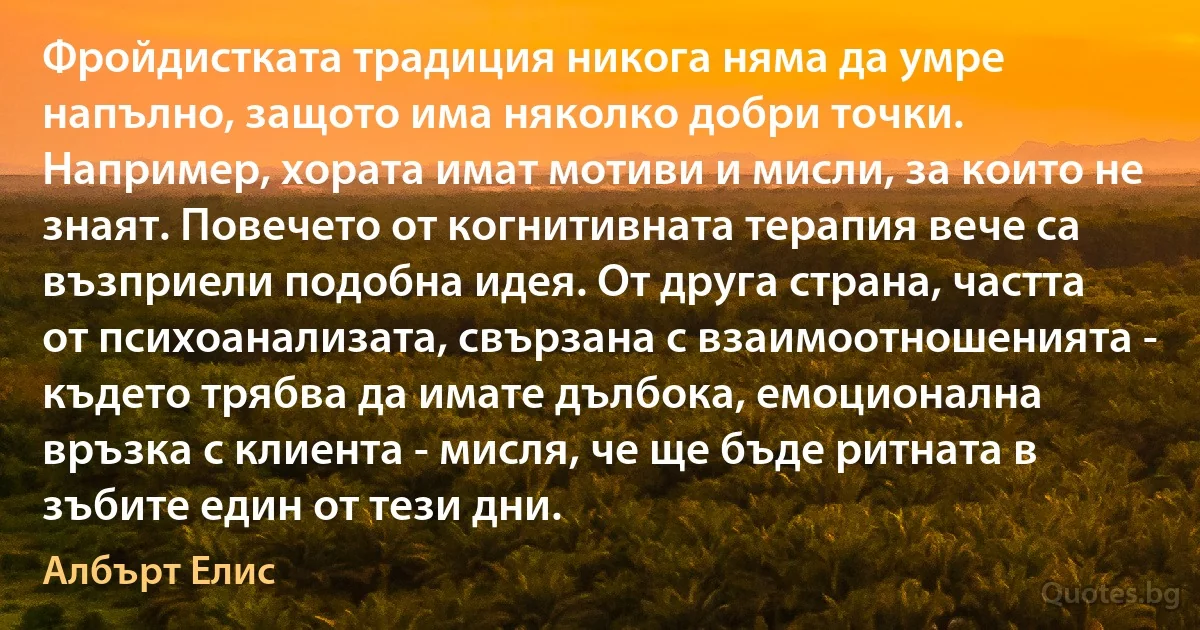 Фройдистката традиция никога няма да умре напълно, защото има няколко добри точки. Например, хората имат мотиви и мисли, за които не знаят. Повечето от когнитивната терапия вече са възприели подобна идея. От друга страна, частта от психоанализата, свързана с взаимоотношенията - където трябва да имате дълбока, емоционална връзка с клиента - мисля, че ще бъде ритната в зъбите един от тези дни. (Албърт Елис)