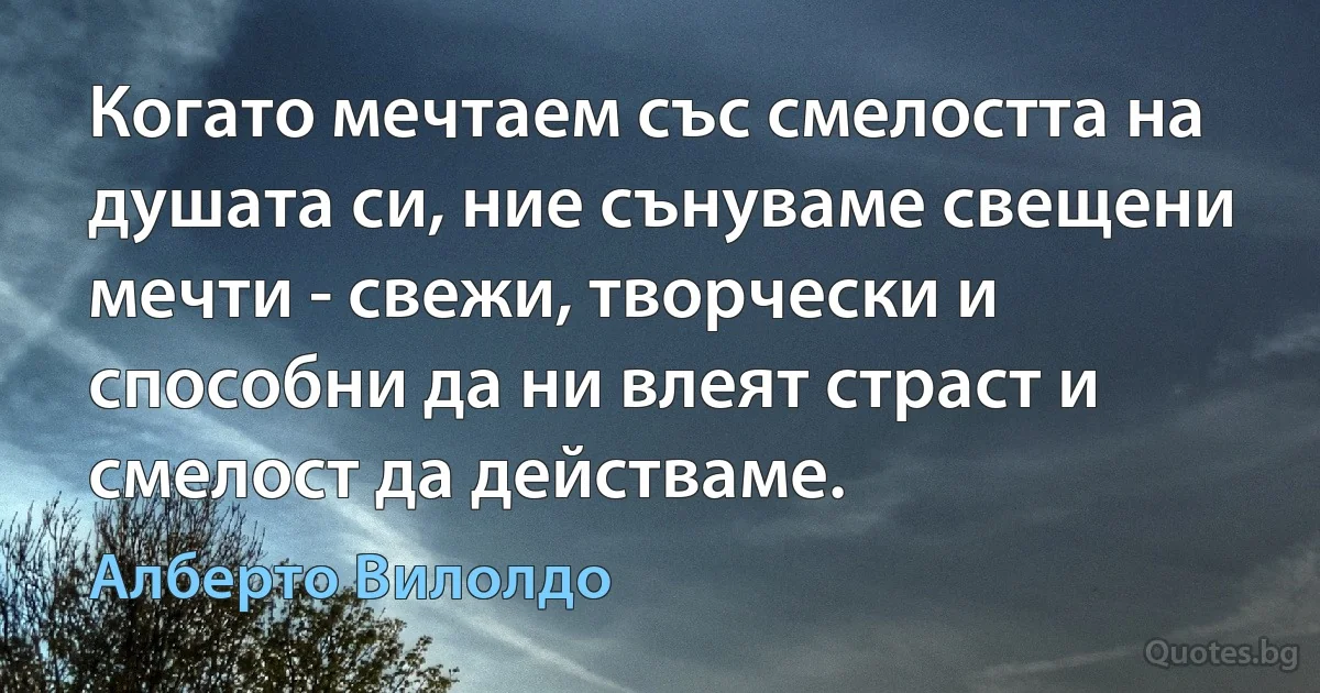 Когато мечтаем със смелостта на душата си, ние сънуваме свещени мечти - свежи, творчески и способни да ни влеят страст и смелост да действаме. (Алберто Вилолдо)