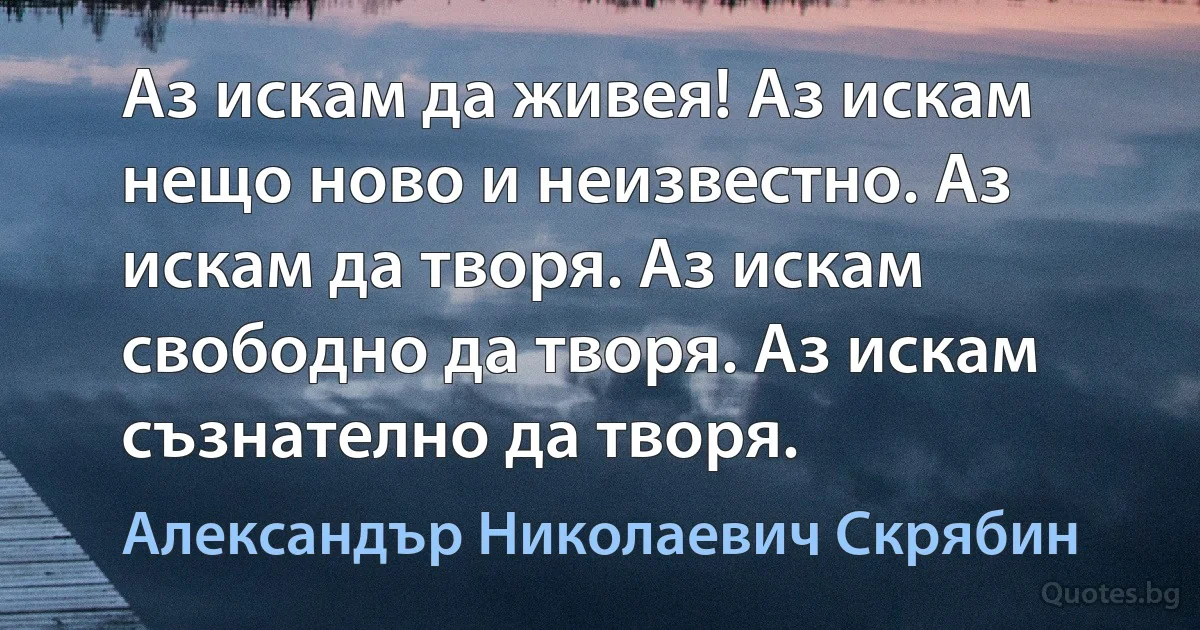 Аз искам да живея! Аз искам нещо ново и неизвестно. Аз искам да творя. Аз искам свободно да творя. Аз искам съзнателно да творя. (Александър Николаевич Скрябин)