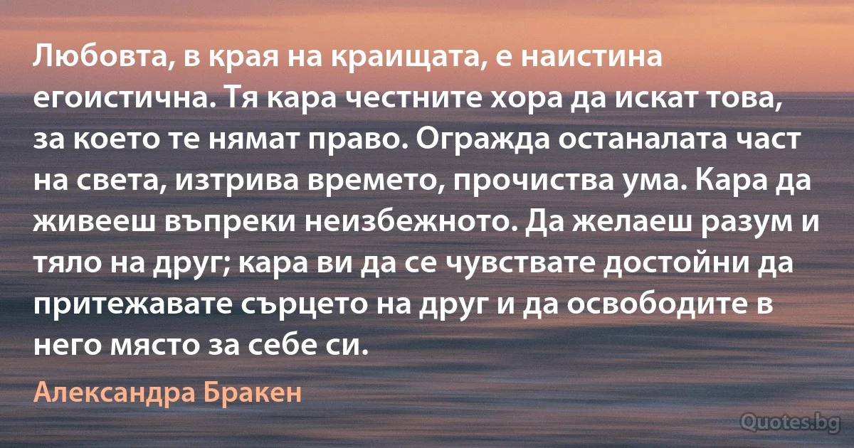 Любовта, в края на краищата, е наистина егоистична. Тя кара честните хора да искат това, за което те нямат право. Огражда останалата част на света, изтрива времето, прочиства ума. Кара да живееш въпреки неизбежното. Да желаеш разум и тяло на друг; кара ви да се чувствате достойни да притежавате сърцето на друг и да освободите в него място за себе си. (Александра Бракен)