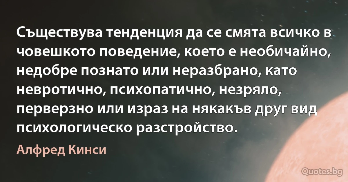 Съществува тенденция да се смята всичко в човешкото поведение, което е необичайно, недобре познато или неразбрано, като невротично, психопатично, незряло, перверзно или израз на някакъв друг вид психологическо разстройство. (Алфред Кинси)