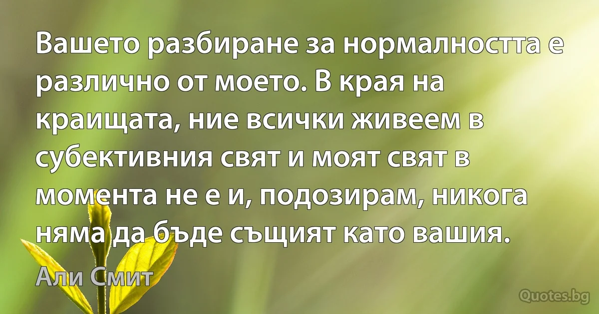 Вашето разбиране за нормалността е различно от моето. В края на краищата, ние всички живеем в субективния свят и моят свят в момента не е и, подозирам, никога няма да бъде същият като вашия. (Али Смит)