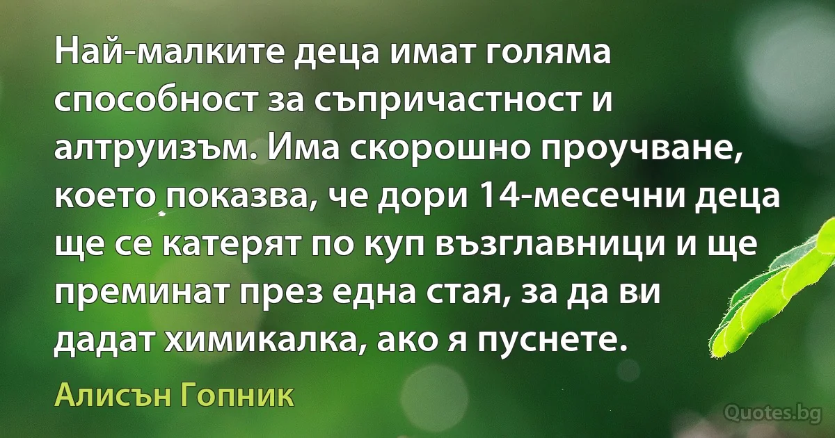 Най-малките деца имат голяма способност за съпричастност и алтруизъм. Има скорошно проучване, което показва, че дори 14-месечни деца ще се катерят по куп възглавници и ще преминат през една стая, за да ви дадат химикалка, ако я пуснете. (Алисън Гопник)