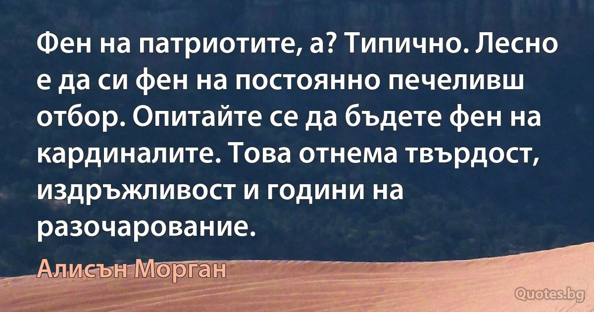 Фен на патриотите, а? Типично. Лесно е да си фен на постоянно печеливш отбор. Опитайте се да бъдете фен на кардиналите. Това отнема твърдост, издръжливост и години на разочарование. (Алисън Морган)