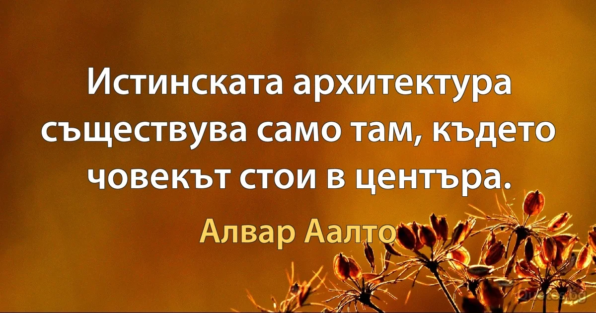 Истинската архитектура съществува само там, където човекът стои в центъра. (Алвар Аалто)