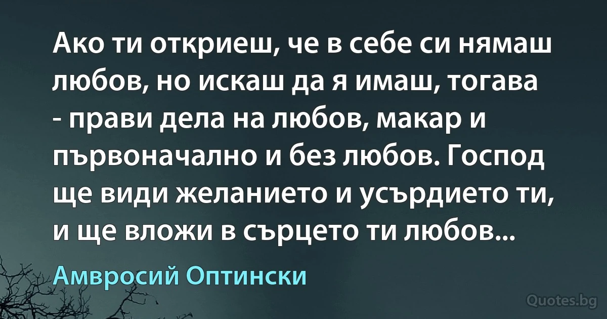 Ако ти откриеш, че в себе си нямаш любов, но искаш да я имаш, тогава - прави дела на любов, макар и първоначално и без любов. Господ ще види желанието и усърдието ти, и ще вложи в сърцето ти любов... (Амвросий Оптински)