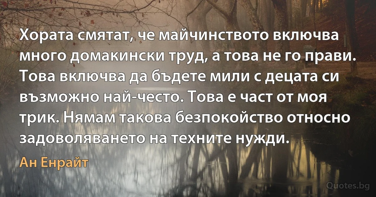 Хората смятат, че майчинството включва много домакински труд, а това не го прави. Това включва да бъдете мили с децата си възможно най-често. Това е част от моя трик. Нямам такова безпокойство относно задоволяването на техните нужди. (Ан Енрайт)