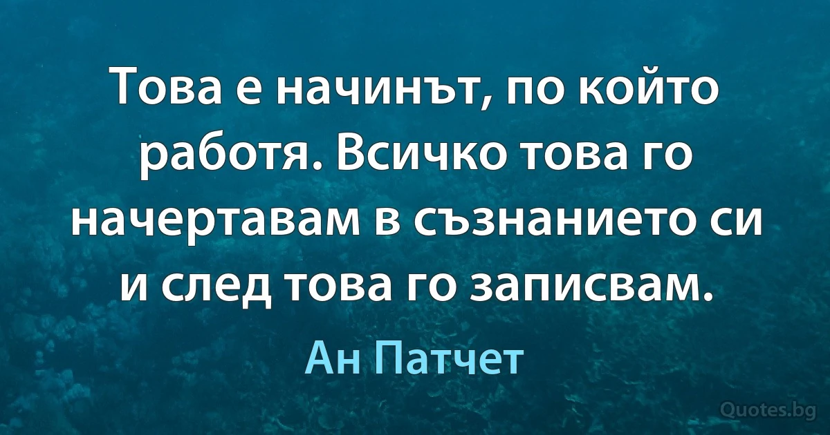 Това е начинът, по който работя. Всичко това го начертавам в съзнанието си и след това го записвам. (Ан Патчет)