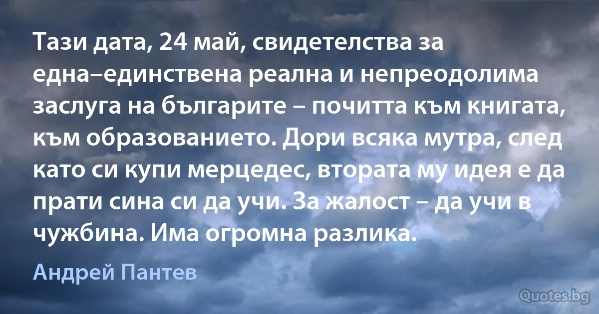 Тази дата, 24 май, свидетелства за една–единствена реална и непреодолима заслуга на българите – почитта към книгата, към образованието. Дори всяка мутра, след като си купи мерцедес, втората му идея е да прати сина си да учи. За жалост – да учи в чужбина. Има огромна разлика. (Андрей Пантев)