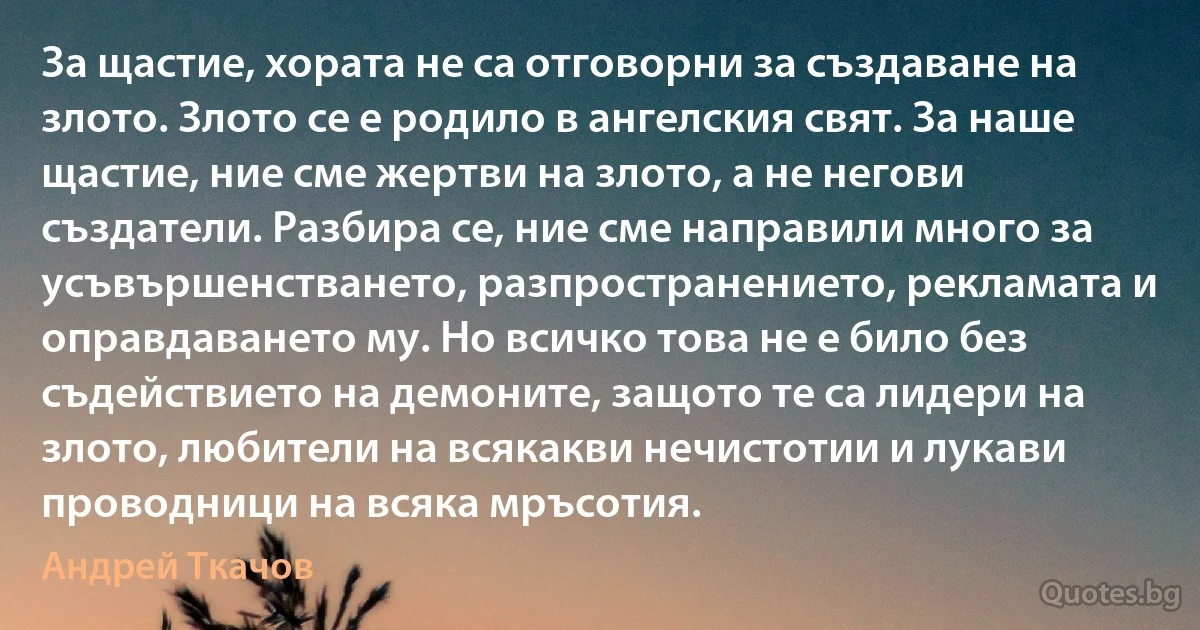 За щастие, хората не са отговорни за създаване на злото. Злото се е родило в ангелския свят. За наше щастие, ние сме жертви на злото, а не негови създатели. Разбира се, ние сме направили много за усъвършенстването, разпространението, рекламата и оправдаването му. Но всичко това не е било без съдействието на демоните, защото те са лидери на злото, любители на всякакви нечистотии и лукави проводници на всяка мръсотия. (Андрей Ткачов)