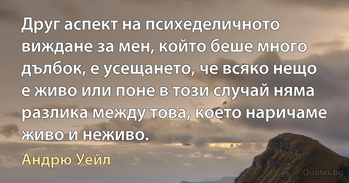 Друг аспект на психеделичното виждане за мен, който беше много дълбок, е усещането, че всяко нещо е живо или поне в този случай няма разлика между това, което наричаме живо и неживо. (Андрю Уейл)