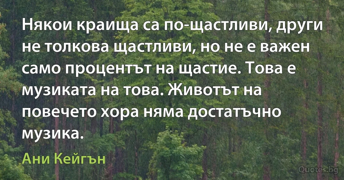 Някои краища са по-щастливи, други не толкова щастливи, но не е важен само процентът на щастие. Това е музиката на това. Животът на повечето хора няма достатъчно музика. (Ани Кейгън)