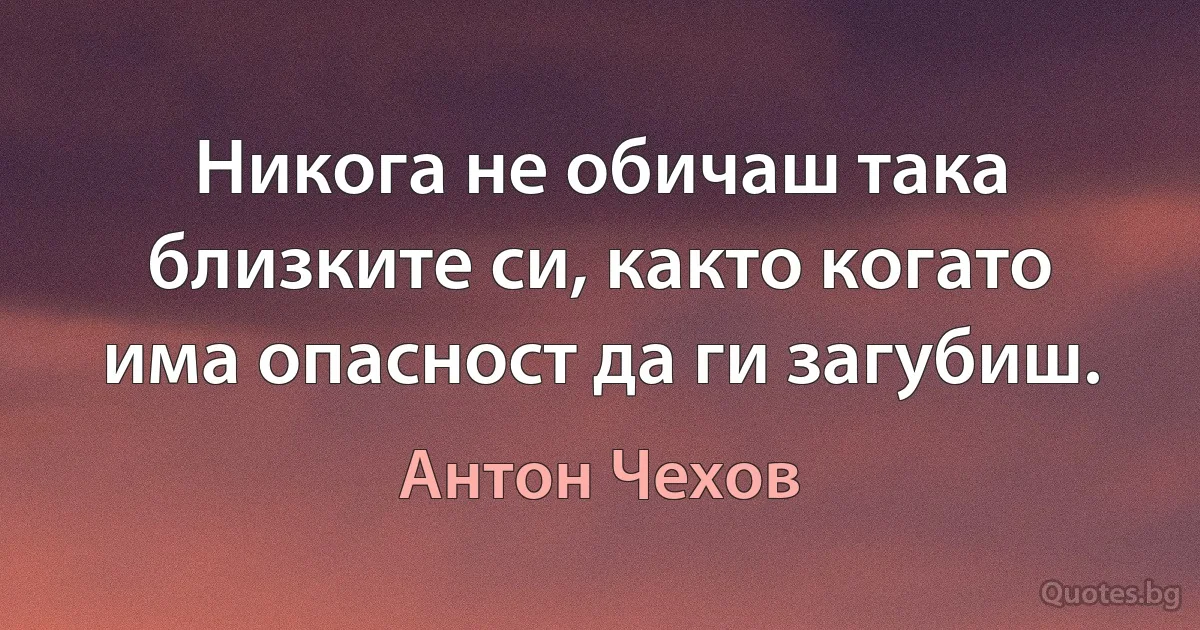 Никога не обичаш така близките си, както когато има опасност да ги загубиш. (Антон Чехов)