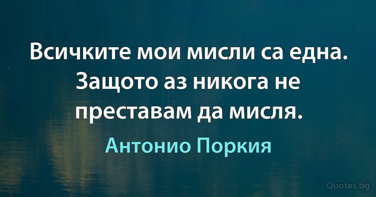 Всичките мои мисли са една. Защото аз никога не преставам да мисля. (Антонио Поркия)