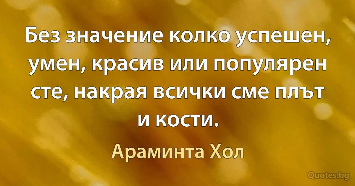 Без значение колко успешен, умен, красив или популярен сте, накрая всички сме плът и кости. (Араминта Хол)