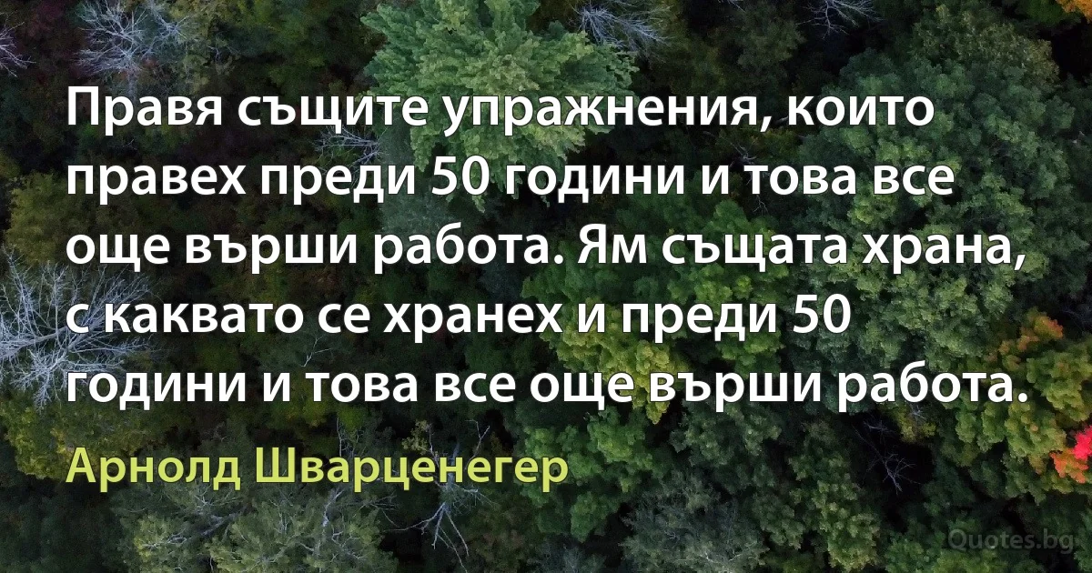 Правя същите упражнения, които правех преди 50 години и това все още върши работа. Ям същата храна, с каквато се хранех и преди 50 години и това все още върши работа. (Арнолд Шварценегер)