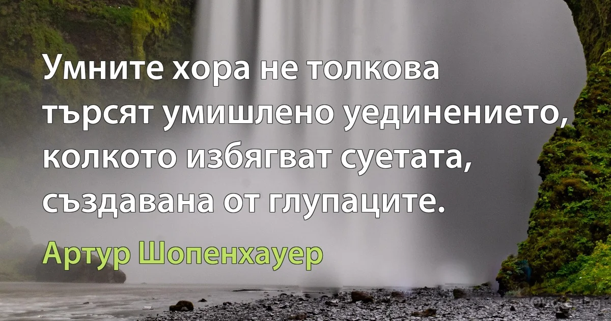 Умните хора не толкова търсят умишлено уединението, колкото избягват суетата, създавана от глупаците. (Артур Шопенхауер)