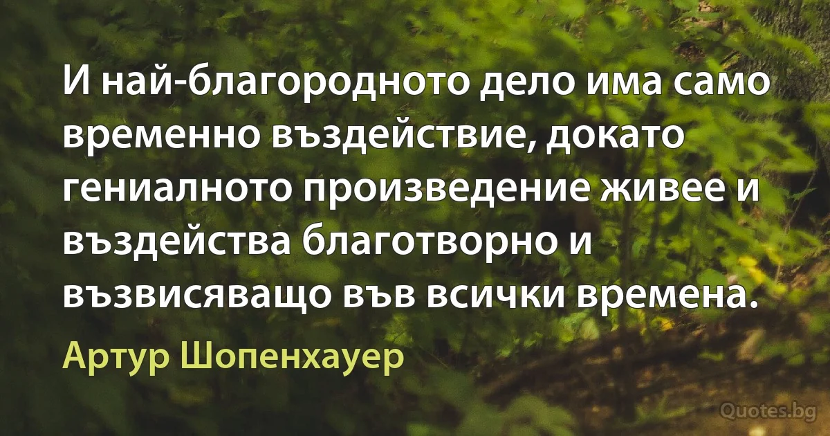 И най-благородното дело има само временно въздействие, докато гениалното произведение живее и въздейства благотворно и възвисяващо във всички времена. (Артур Шопенхауер)