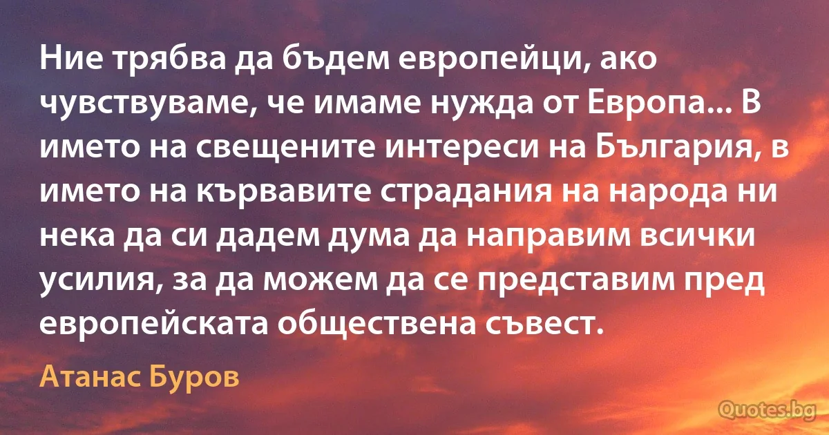 Ние трябва да бъдем европейци, ако чувствуваме, че имаме нужда от Европа... В името на свещените интереси на България, в името на кървавите страдания на народа ни нека да си дадем дума да направим всички усилия, за да можем да се представим пред европейската обществена съвест. (Атанас Буров)