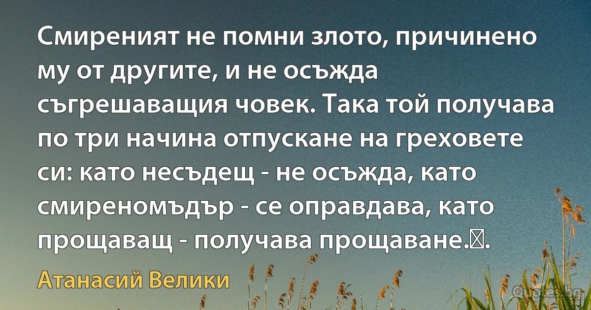 Смиреният не помни злото, причинено му от другите, и не осъжда съгрешаващия човек. Така той получава по три начина отпускане на греховете си: като несъдещ - не осъжда, като смиреномъдър - се оправдава, като прощаващ - получава прощаване.. (Атанасий Велики)