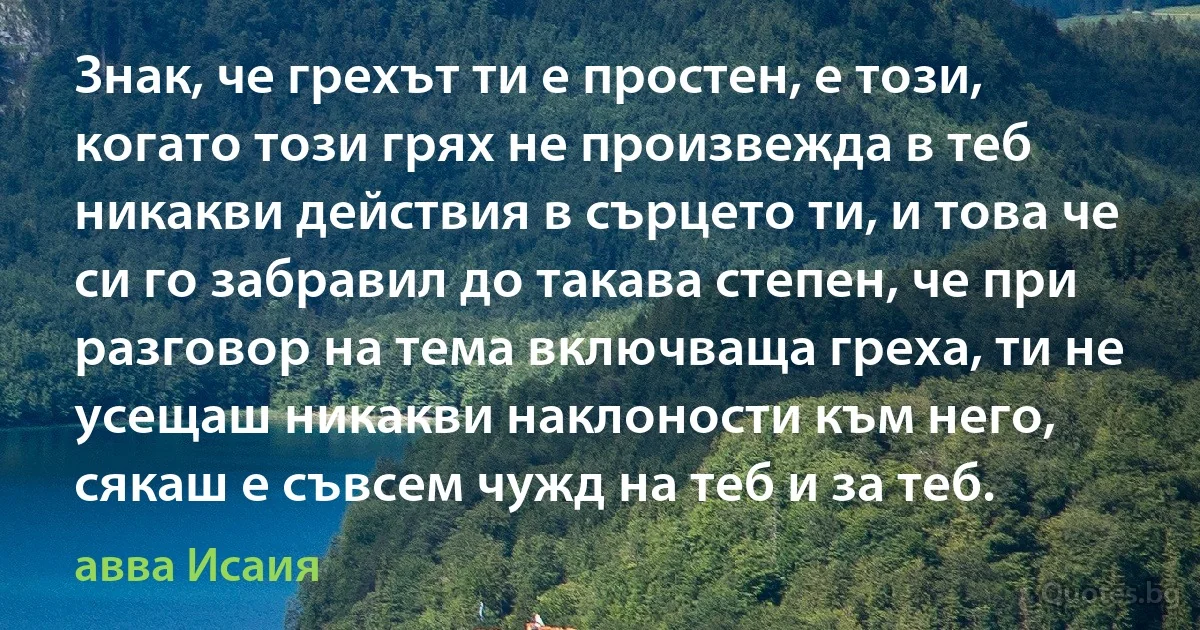 Знак, че грехът ти е простен, е този, когато този грях не произвежда в теб никакви действия в сърцето ти, и това че си го забравил до такава степен, че при разговор на тема включваща греха, ти не усещаш никакви наклоности към него, сякаш е съвсем чужд на теб и за теб. (авва Исаия)