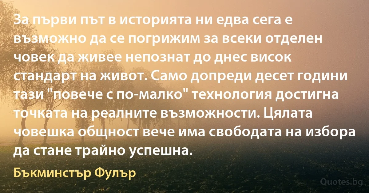 За първи път в историята ни едва сега е възможно да се погрижим за всеки отделен човек да живее непознат до днес висок стандарт на живот. Само допреди десет години тази "повече с по-малко" технология достигна точката на реалните възможности. Цялата човешка общност вече има свободата на избора да стане трайно успешна. (Бъкминстър Фулър)