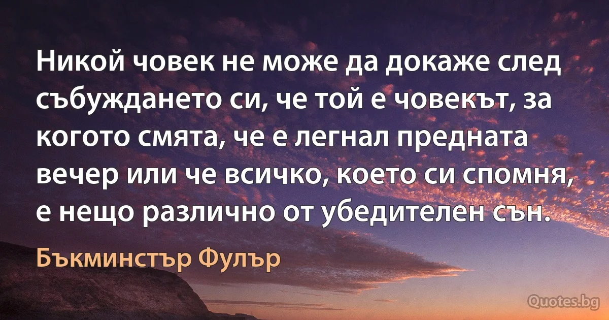 Никой човек не може да докаже след събуждането си, че той е човекът, за когото смята, че е легнал предната вечер или че всичко, което си спомня, е нещо различно от убедителен сън. (Бъкминстър Фулър)