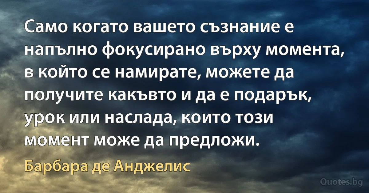 Само когато вашето съзнание е напълно фокусирано върху момента, в който се намирате, можете да получите какъвто и да е подарък, урок или наслада, които този момент може да предложи. (Барбара де Анджелис)