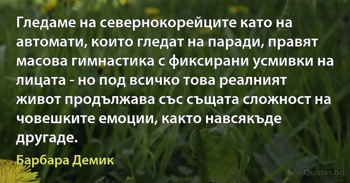 Гледаме на севернокорейците като на автомати, които гледат на паради, правят масова гимнастика с фиксирани усмивки на лицата - но под всичко това реалният живот продължава със същата сложност на човешките емоции, както навсякъде другаде. (Барбара Демик)