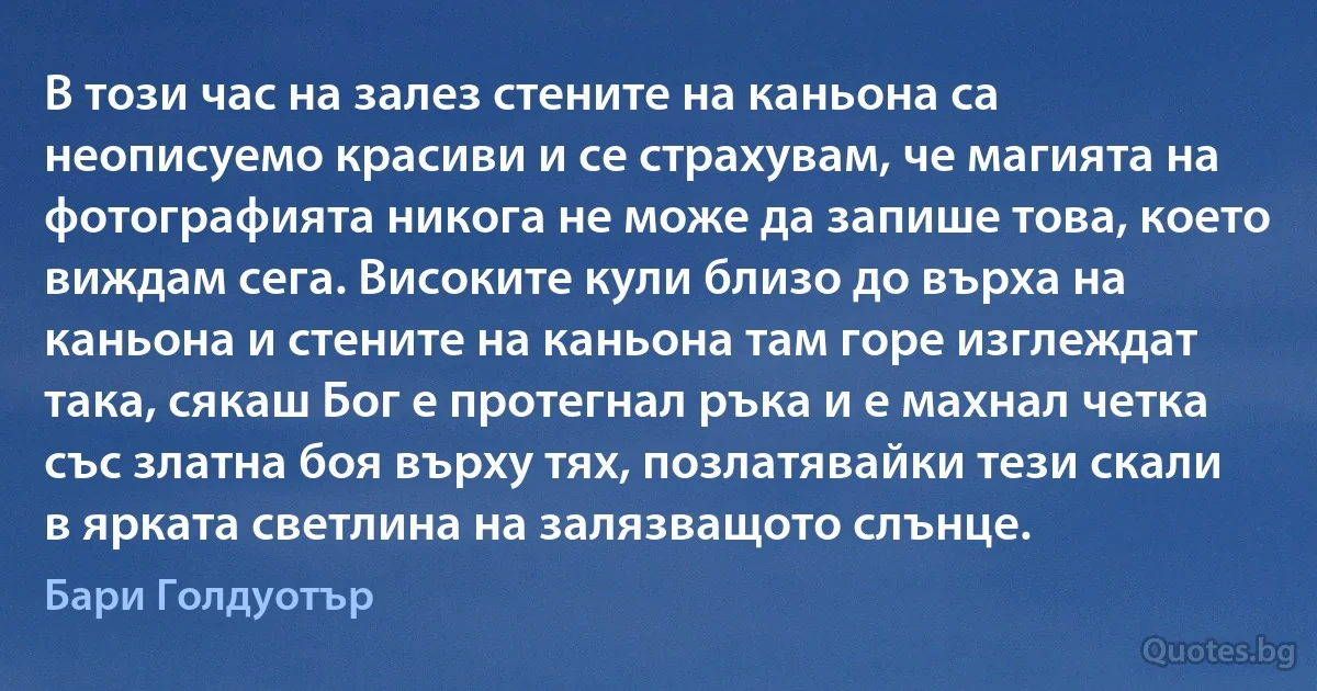 В този час на залез стените на каньона са неописуемо красиви и се страхувам, че магията на фотографията никога не може да запише това, което виждам сега. Високите кули близо до върха на каньона и стените на каньона там горе изглеждат така, сякаш Бог е протегнал ръка и е махнал четка със златна боя върху тях, позлатявайки тези скали в ярката светлина на залязващото слънце. (Бари Голдуотър)