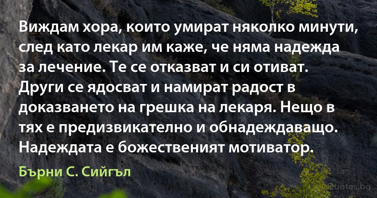 Виждам хора, които умират няколко минути, след като лекар им каже, че няма надежда за лечение. Те се отказват и си отиват. Други се ядосват и намират радост в доказването на грешка на лекаря. Нещо в тях е предизвикателно и обнадеждаващо. Надеждата е божественият мотиватор. (Бърни С. Сийгъл)