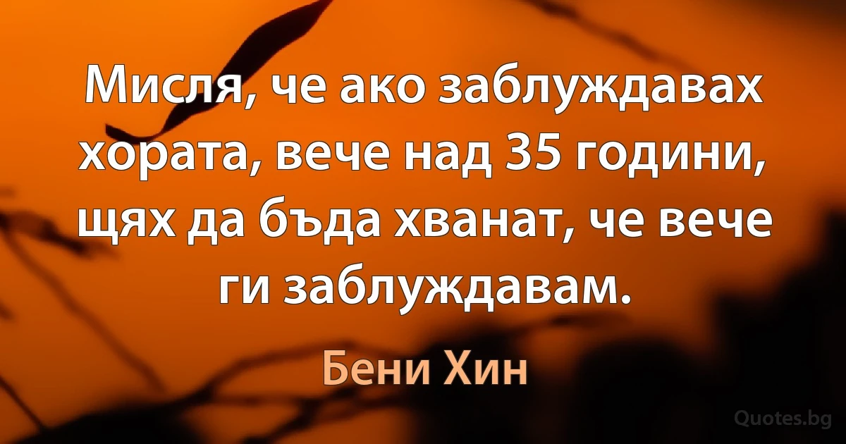 Мисля, че ако заблуждавах хората, вече над 35 години, щях да бъда хванат, че вече ги заблуждавам. (Бени Хин)