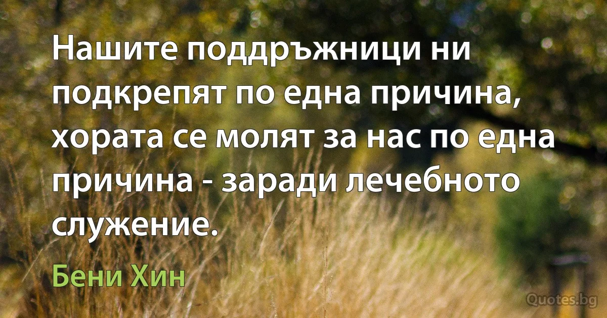 Нашите поддръжници ни подкрепят по една причина, хората се молят за нас по една причина - заради лечебното служение. (Бени Хин)