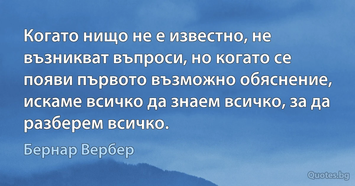 Когато нищо не е известно, не възникват въпроси, но когато се появи първото възможно обяснение, искаме всичко да знаем всичко, за да разберем всичко. (Бернар Вербер)