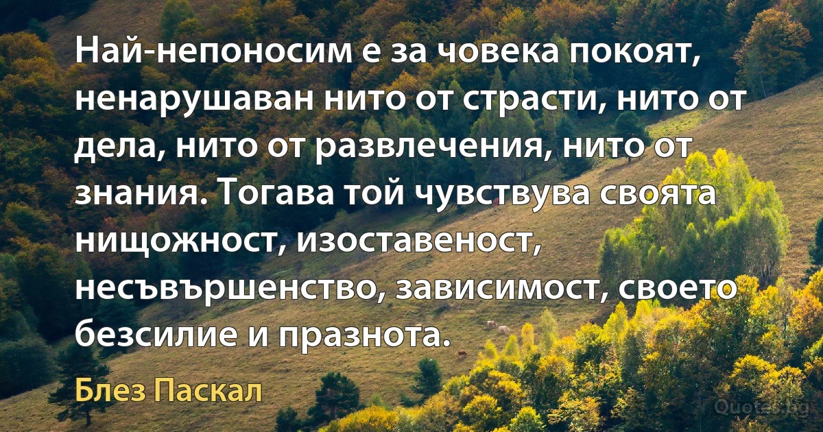 Най-непоносим е за човека покоят, ненарушаван нито от страсти, нито от дела, нито от развлечения, нито от знания. Тогава той чувствува своята нищожност, изоставеност, несъвършенство, зависимост, своето безсилие и празнота. (Блез Паскал)