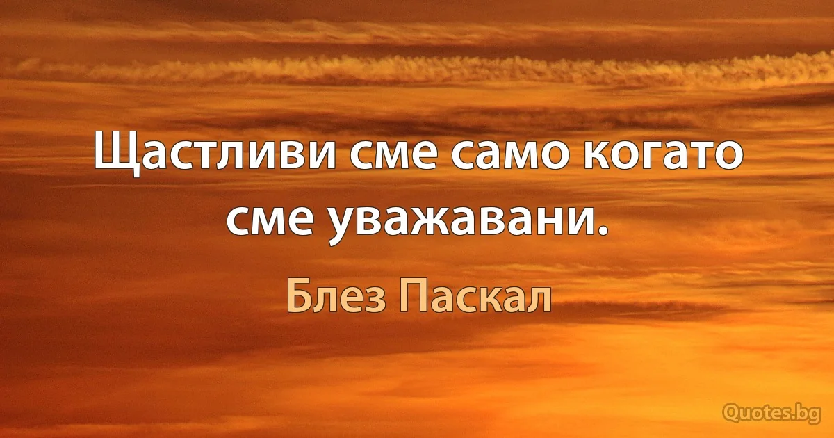 Щастливи сме само когато сме уважавани. (Блез Паскал)