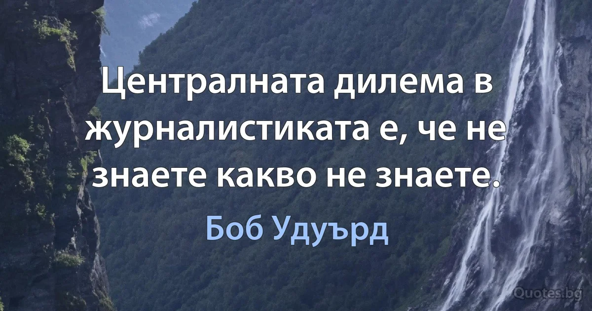 Централната дилема в журналистиката е, че не знаете какво не знаете. (Боб Удуърд)