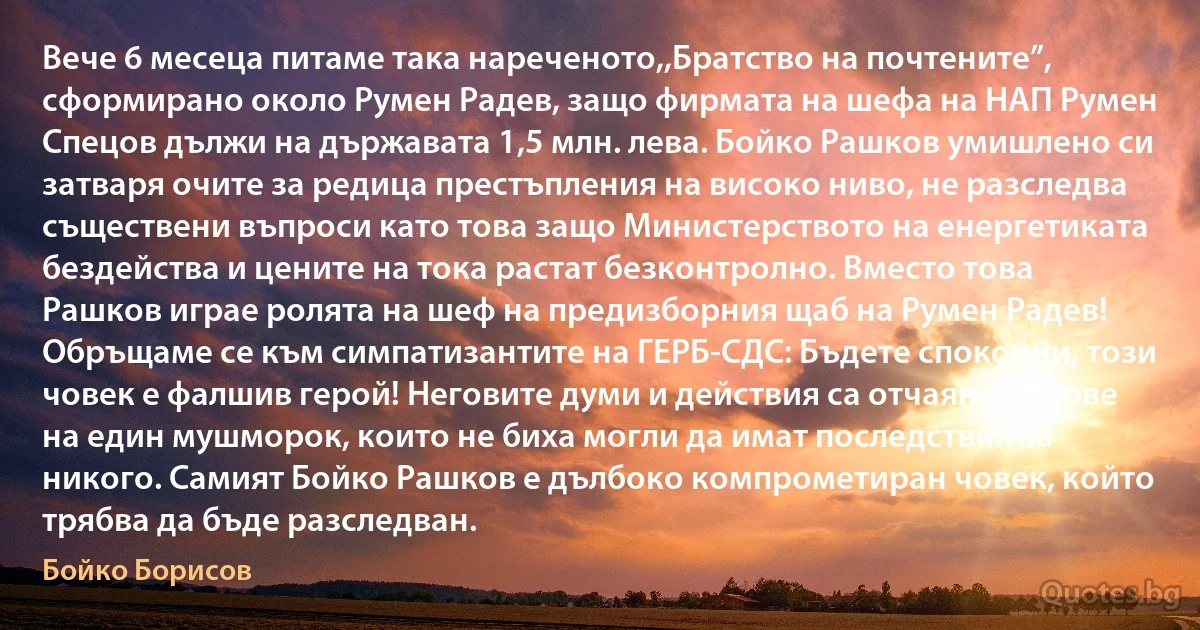 Вече 6 месеца питаме така нареченото,,Братство на почтените”, сформирано около Румен Радев, защо фирмата на шефа на НАП Румен Спецов дължи на държавата 1,5 млн. лева. Бойко Рашков умишлено си затваря очите за редица престъпления на високо ниво, не разследва съществени въпроси като това защо Министерството на енергетиката бездейства и цените на тока растат безконтролно. Вместо това Рашков играе ролята на шеф на предизборния щаб на Румен Радев! Обръщаме се към симпатизантите на ГЕРБ-СДС: Бъдете спокойни, този човек е фалшив герой! Неговите думи и действия са отчаяни ходове на един мушморок, които не биха могли да имат последствия за никого. Самият Бойко Рашков е дълбоко компрометиран човек, който трябва да бъде разследван. (Бойко Борисов)