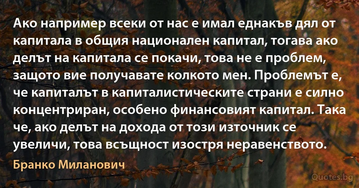 Ако например всеки от нас е имал еднакъв дял от капитала в общия национален капитал, тогава ако делът на капитала се покачи, това не е проблем, защото вие получавате колкото мен. Проблемът е, че капиталът в капиталистическите страни е силно концентриран, особено финансовият капитал. Така че, ако делът на дохода от този източник се увеличи, това всъщност изостря неравенството. (Бранко Миланович)