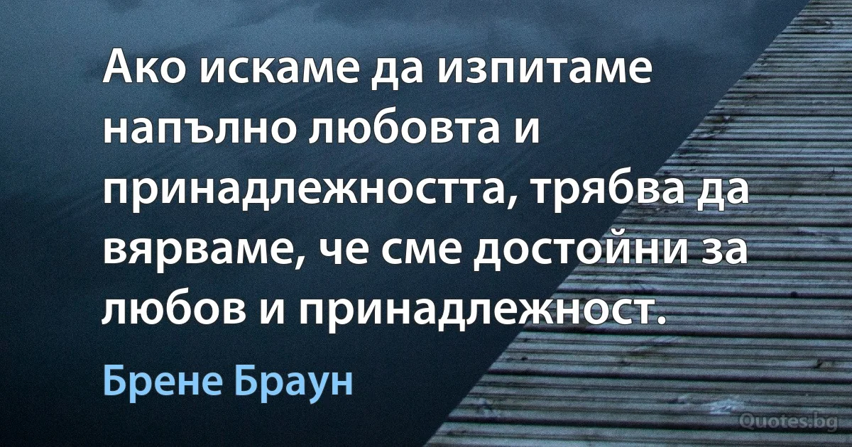 Ако искаме да изпитаме напълно любовта и принадлежността, трябва да вярваме, че сме достойни за любов и принадлежност. (Брене Браун)