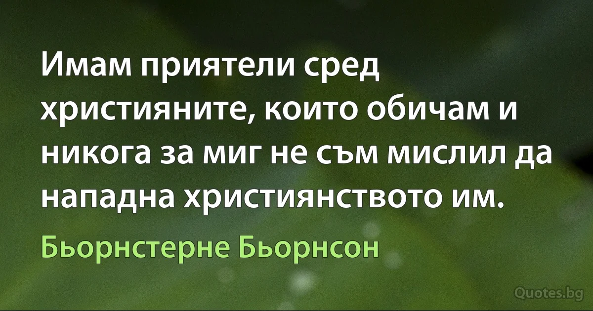 Имам приятели сред християните, които обичам и никога за миг не съм мислил да нападна християнството им. (Бьорнстерне Бьорнсон)